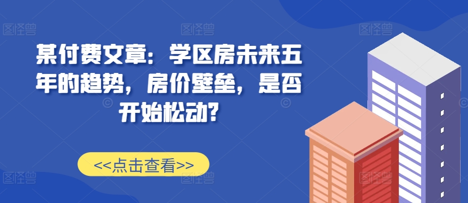 某付费文章：学区房未来五年的趋势，房价壁垒，是否开始松动?-鑫梵淘