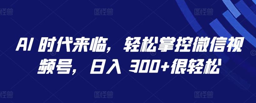 AI 时代来临，轻松掌控微信视频号，日入 300+很轻松【揭秘】-鑫梵淘