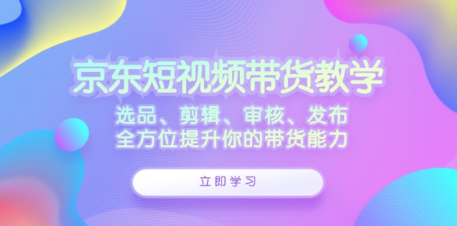 京东短视频带货教学：选品、剪辑、审核、发布，全方位提升你的带货能力-鑫梵淘