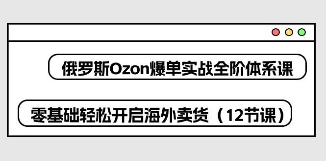 俄罗斯 Ozon-爆单实战全阶体系课，零基础轻松开启海外卖货(12节课-鑫梵淘