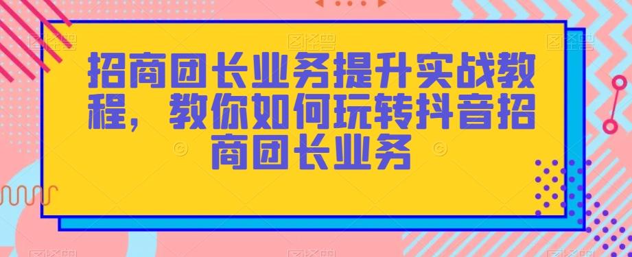 招商团长业务提升实战教程，教你如何玩转抖音招商团长业务-鑫梵淘