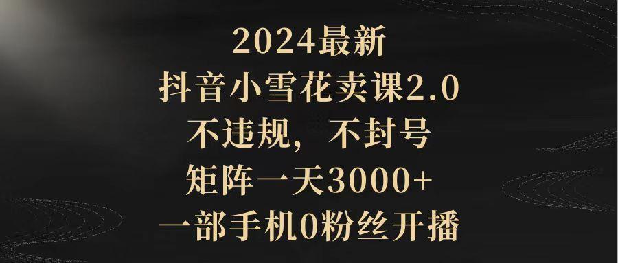 (9639期)2024最新抖音小雪花卖课2.0 不违规 不封号 矩阵一天3000+一部手机0粉丝开播-鑫梵淘