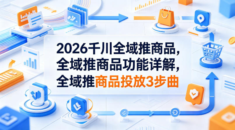 2026千川全域推商品，全域推商品功能详解，全域推商品投放3步曲-鑫梵淘
