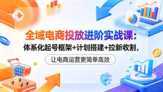 全域电商投放进阶实战课：体系化起号框架+计划搭建+拉新收割，让电商运营更简单高效-鑫梵淘