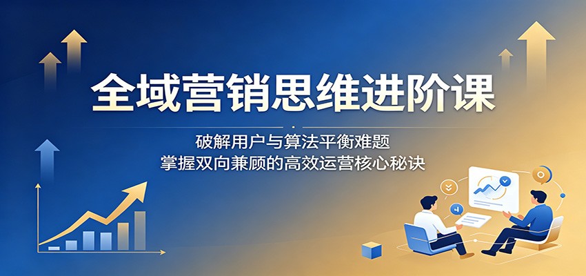 全域营销思维进阶课：破解用户与算法平衡难题，掌握双向兼顾的高效运营核心秘诀-鑫梵淘
