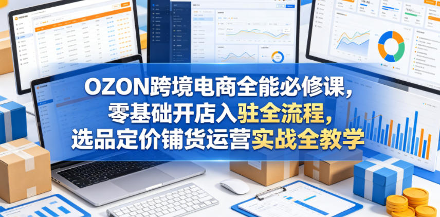 OZON跨境电商全能必修课，零基础开店入驻全流程，选品定价铺货运营实战全教学(更新0605)-鑫梵淘