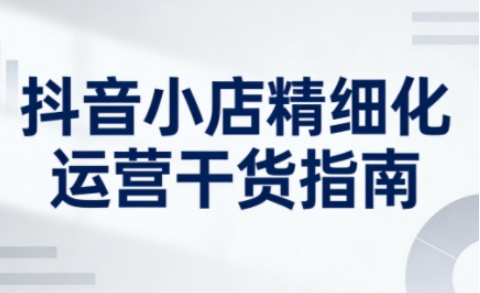 抖音小店精细化运营干货指南新版，助力商家系统提升店铺运营能力(更新26年6月)-鑫梵淘