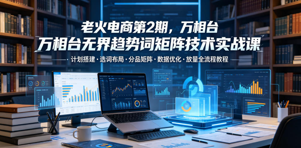 老火电商第2期，万相台无界趋势词矩阵技术实战课，计划搭建・选词布局・分品矩阵・数据优化・放量全流程教程-鑫梵淘