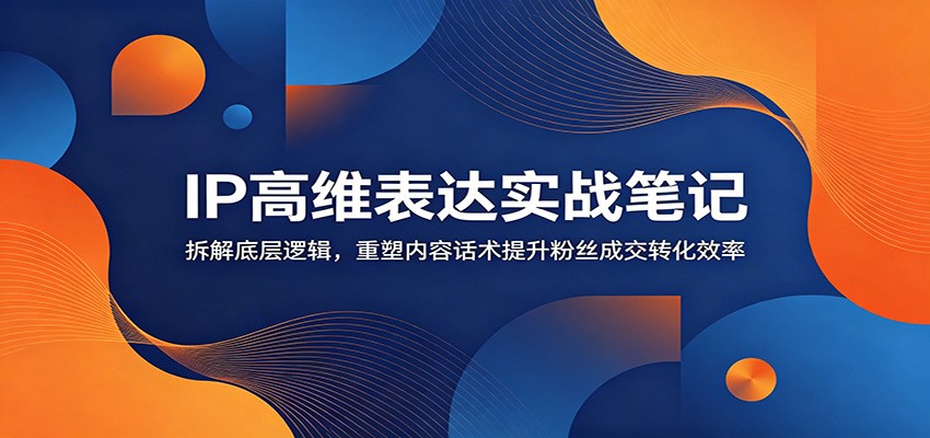 IP高维表达实战笔记：拆解底层逻辑，重塑内容话术提升粉丝成交转化效率-鑫梵淘