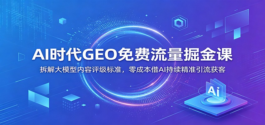 AI时代GEO免费流量掘金课：拆解大模型内容评级标准，零成本借AI持续精准引流获客-鑫梵淘