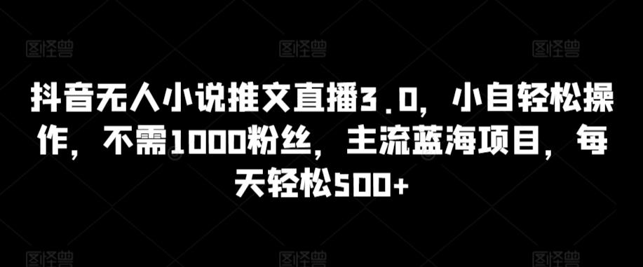 抖音无人小说推文直播3.0，小自轻松操作，不需1000粉丝，主流蓝海项目，每天轻松500+【揭秘】-鑫梵淘