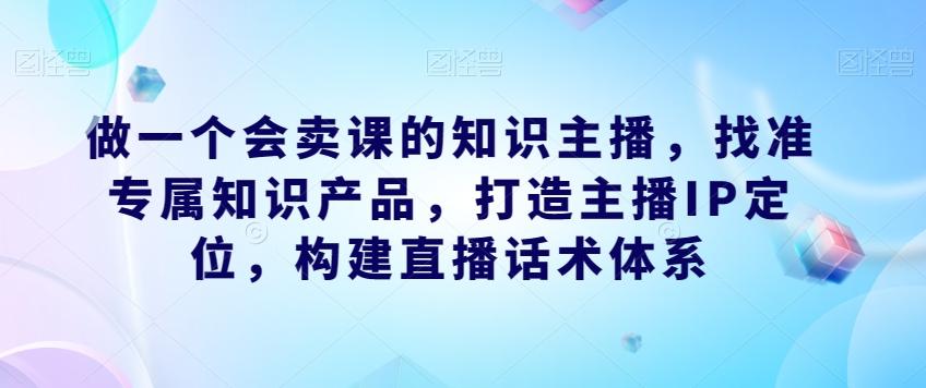 做一个会卖课的知识主播，找准专属知识产品，打造主播IP定位，构建直播话术体系-鑫梵淘