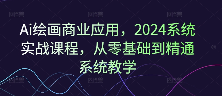Ai绘画商业应用，2024系统实战课程，从零基础到精通系统教学-鑫梵淘