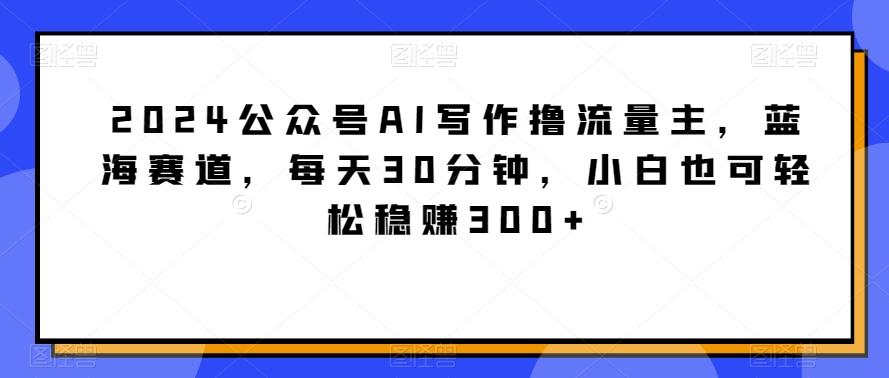 2024公众号AI写作撸流量主，蓝海赛道，每天30分钟，小白也可轻松稳赚300+【揭秘】-鑫梵淘