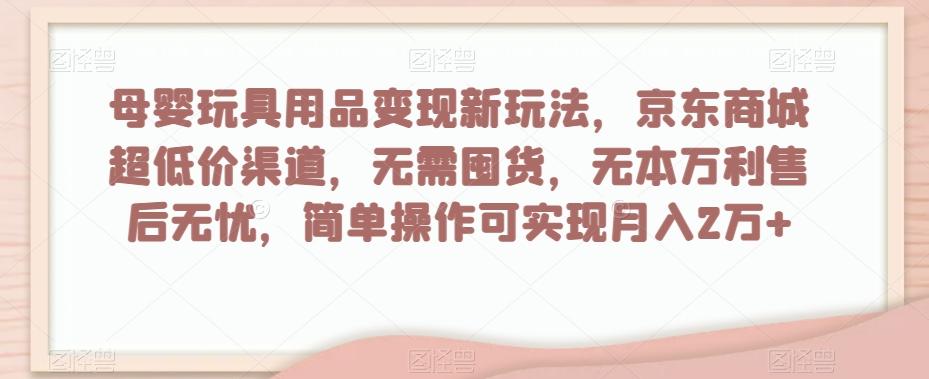 母婴玩具用品变现新玩法，京东商城超低价渠道，简单操作可实现月入2万+【揭秘】-鑫梵淘