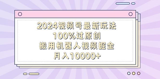 2024视频号最新玩法，100%过原创，搬用机器人视频掘金，月入10000+-鑫梵淘