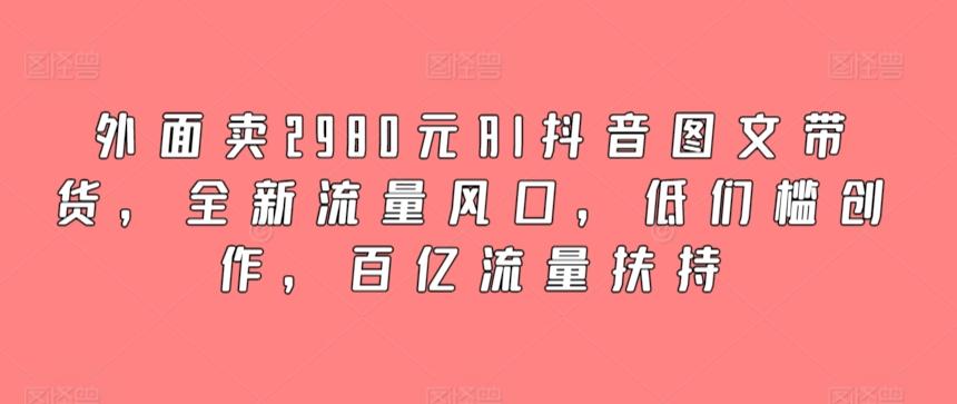 外面卖2980元AI抖音图文带货，全新流量风口，低们槛创作，百亿流量扶持-鑫梵淘