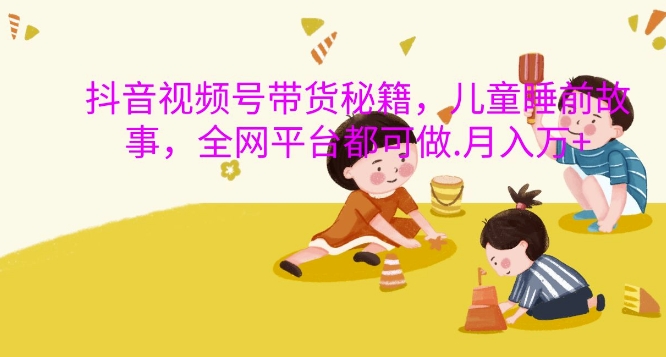 抖音视频号带货秘籍，儿童睡前故事，全网平台都可做，月入过W【揭秘】-鑫梵淘