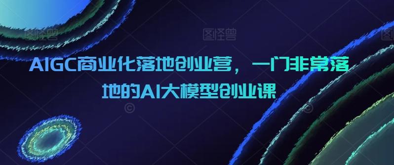 AIGC商业化落地创业营，一门非常落地的AI大模型创业课-鑫梵淘