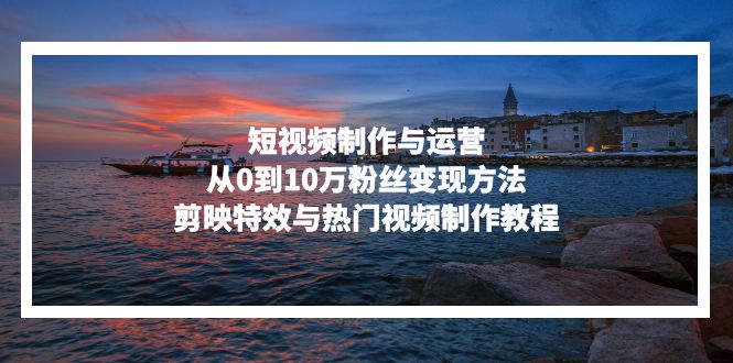 短视频制作与运营，从0到10万粉丝变现方法，剪映特效与热门视频制作教程-鑫梵淘