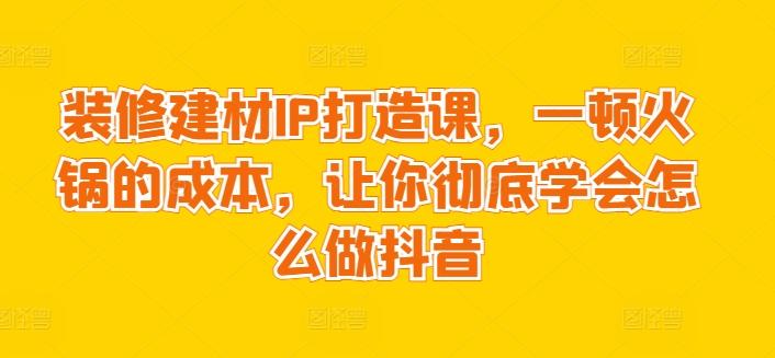 装修建材IP打造课，一顿火锅的成本，让你彻底学会怎么做抖音-鑫梵淘