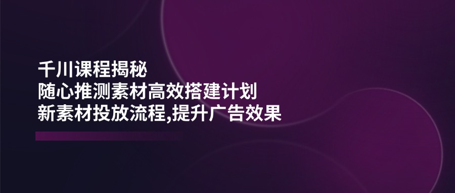 千川课程揭秘：随心推测素材高效搭建计划,新素材投放流程,提升广告效果-鑫梵淘