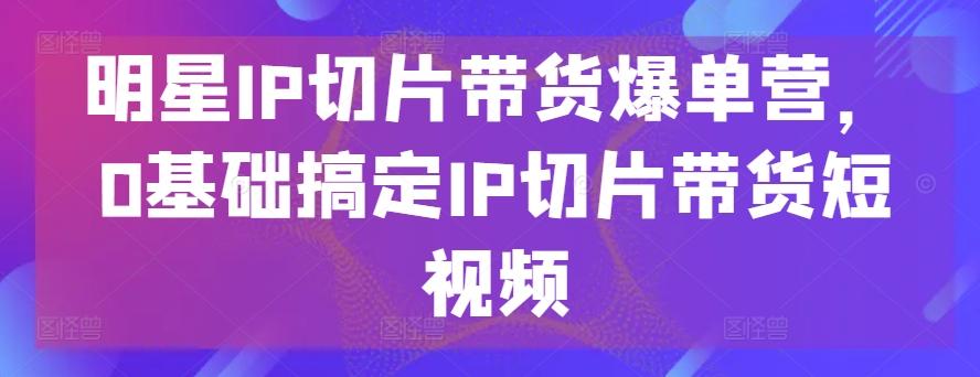 明星IP切片带货爆单营，0基础搞定IP切片带货短视频-鑫梵淘