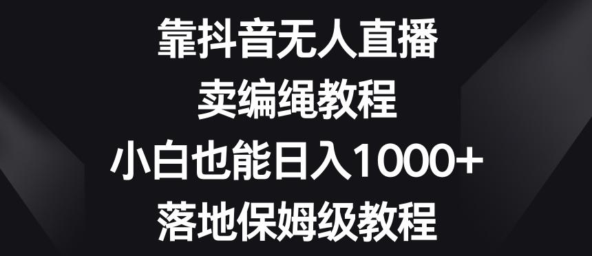 靠抖音无人直播，卖编绳教程，小白也能日入1000+，落地保姆级教程【揭秘】-鑫梵淘