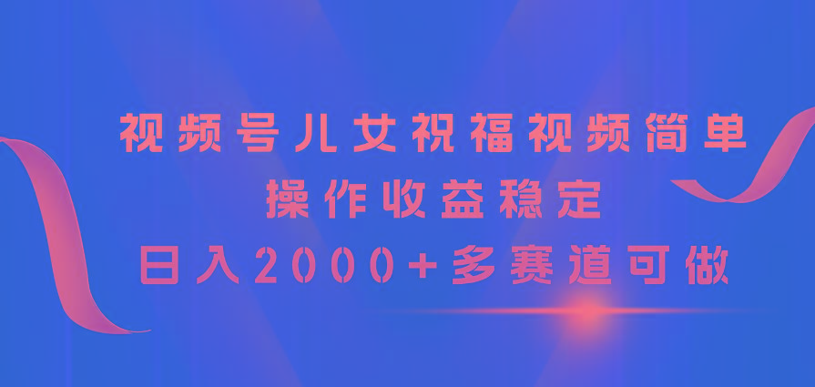 视频号儿女祝福视频，简单操作收益稳定，日入2000+，多赛道可做-鑫梵淘