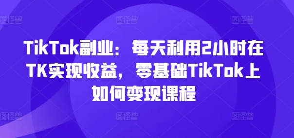 TikTok副业：每天利用2小时在TK实现收益，零基础TikTok上如何变现课程-鑫梵淘