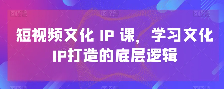 短视频文化IP课，学习文化IP打造的底层逻辑-鑫梵淘