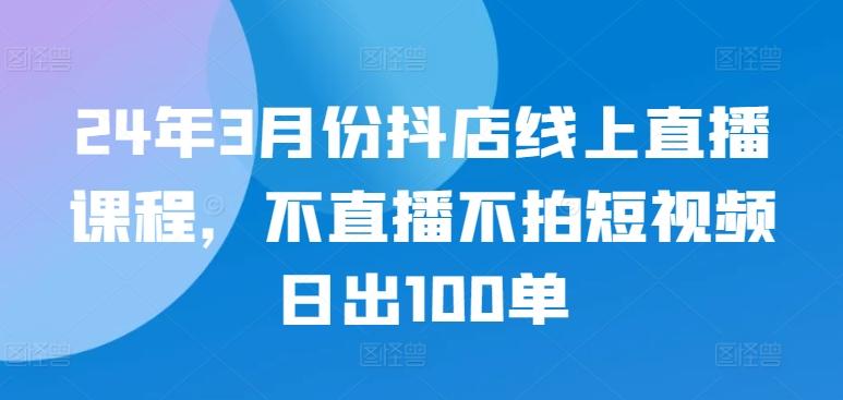 24年3月份抖店线上直播课程，不直播不拍短视频日出100单-鑫梵淘