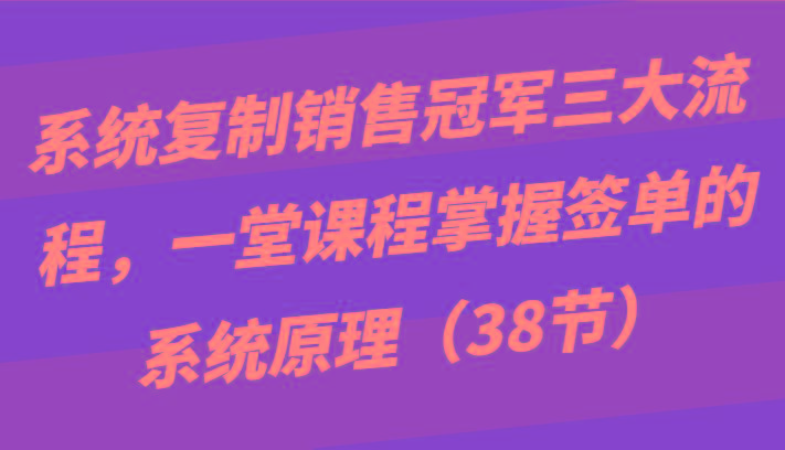 系统复制销售冠军三大流程，一堂课程掌握签单的系统原理(38节)-鑫梵淘