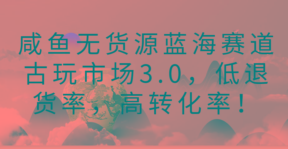 咸鱼无货源蓝海赛道古玩市场3.0，低退货率，高转化率！-鑫梵淘