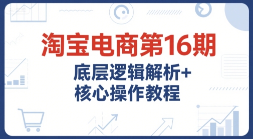 淘宝电商第16期，底层逻辑解析+核心操作教程，运营、推广提升能力的必学课程+配套资料-鑫梵淘