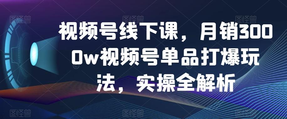 视频号线下课，月销3000w视频号单品打爆玩法，实操全解析-鑫梵淘