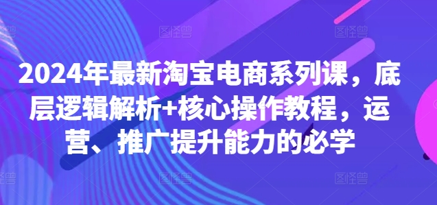 2024年最新淘宝电商系列课，底层逻辑解析+核心操作教程，运营、推广提升能力的必学-鑫梵淘
