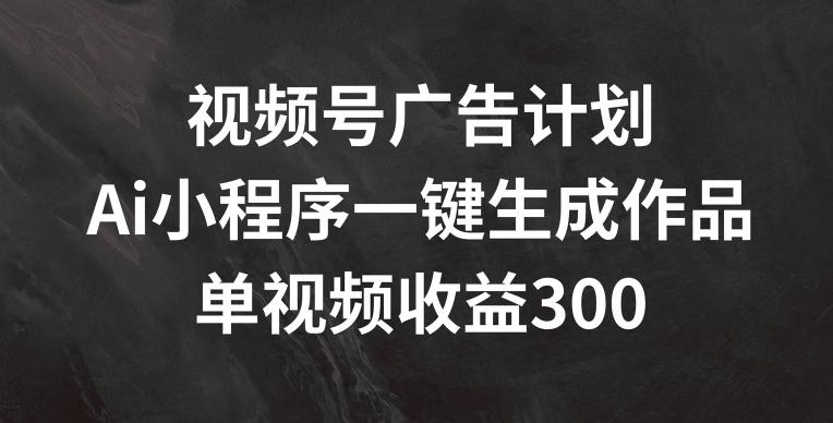 视频号广告计划，AI小程序一键生成作品， 单视频收益300+【揭秘】-鑫梵淘
