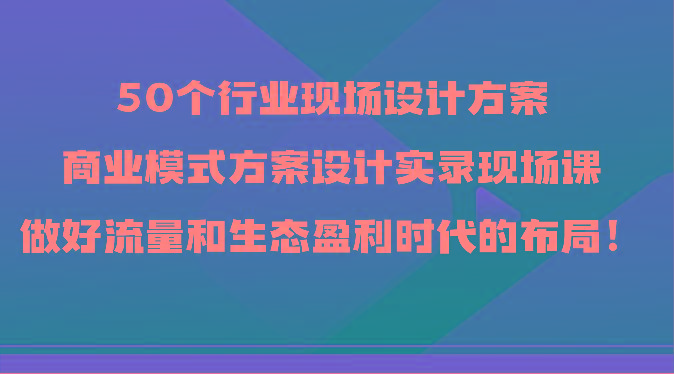 50个行业现场设计方案，商业模式方案设计实录现场课，做好流量和生态盈利时代的布局！-鑫梵淘