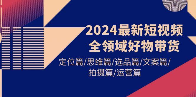 (9818期)2024最新短视频全领域好物带货 定位篇/思维篇/选品篇/文案篇/拍摄篇/运营篇-鑫梵淘