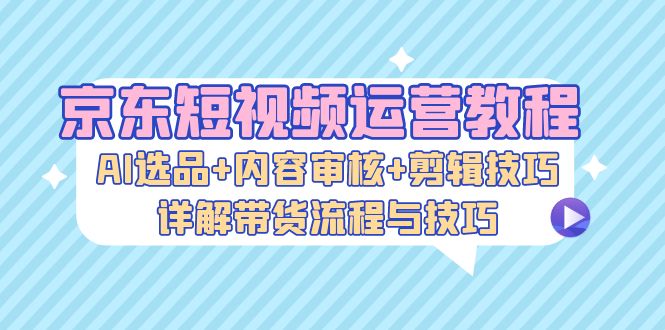 京东短视频运营教程：AI选品+内容审核+剪辑技巧，详解带货流程与技巧-鑫梵淘
