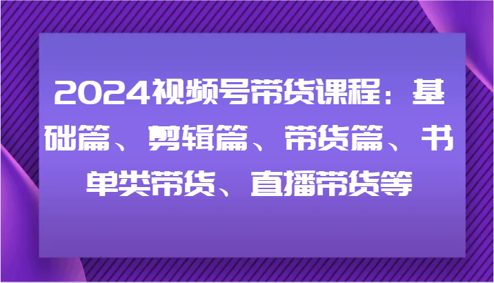 2024视频号带货课程：基础篇、剪辑篇、带货篇、书单类带货、直播带货等-鑫梵淘
