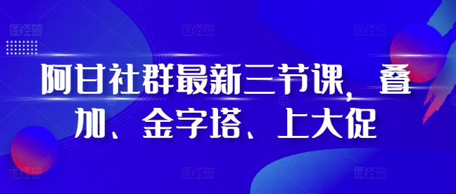 阿甘社群最新三节课，叠加、金字塔、上大促-鑫梵淘