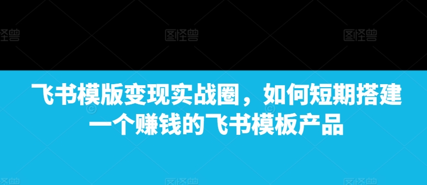 飞书模版变现实战圈，如何短期搭建一个赚钱的飞书模板产品-鑫梵淘