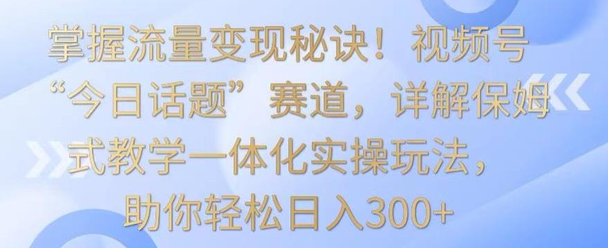 掌握流量变现秘诀！视频号“今日话题”赛道，详解保姆式教学一体化实操玩法，助你轻松日入300+【揭秘】-鑫梵淘